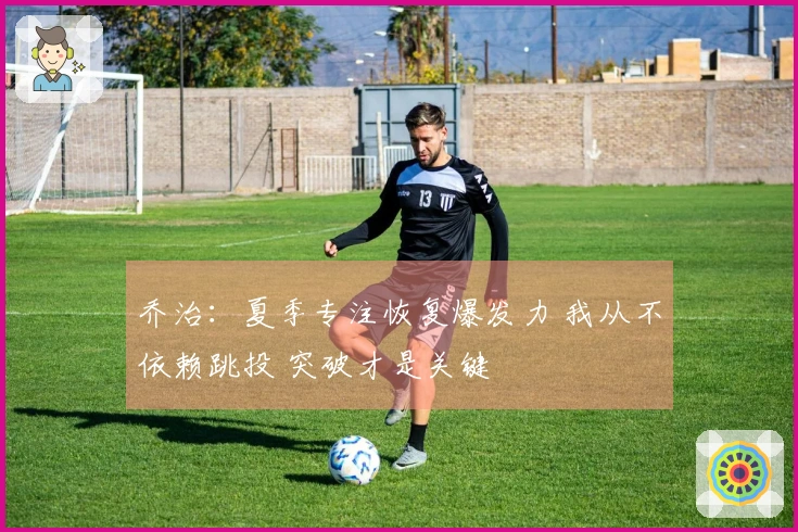 乔治：夏季专注恢复爆发力 我从不依赖跳投 突破才是关键