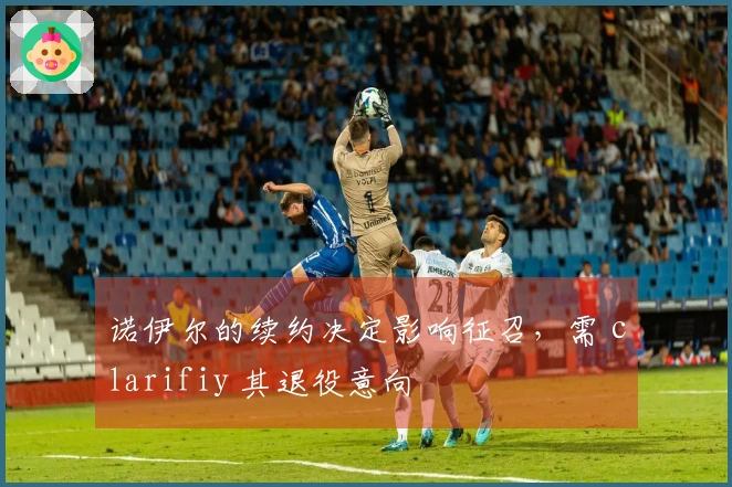 诺伊尔的续约决定影响征召，需 clarifiy 其退役意向